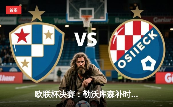 欧联杯决赛：勒沃库森补时绝杀亚特兰大创赛季不败神话 阿隆索率队首夺欧战桂冠