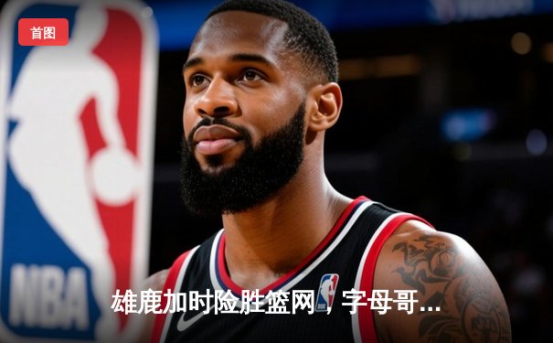 雄鹿加时险胜篮网，字母哥狂砍44分带队逆转，杜兰特空砍32分