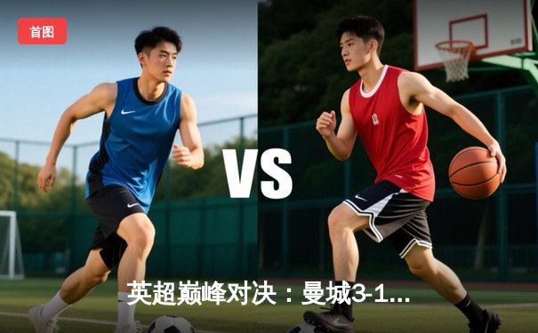 英超巅峰对决：曼城3-1逆转曼联，哈兰德双响锁定胜局